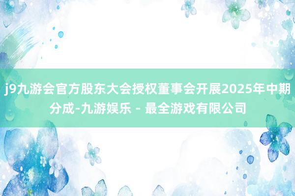 j9九游会官方股东大会授权董事会开展2025年中期分成-九游娱乐 - 最全游戏有限公司
