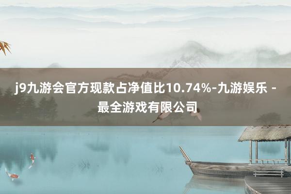 j9九游会官方现款占净值比10.74%-九游娱乐 - 最全游戏有限公司