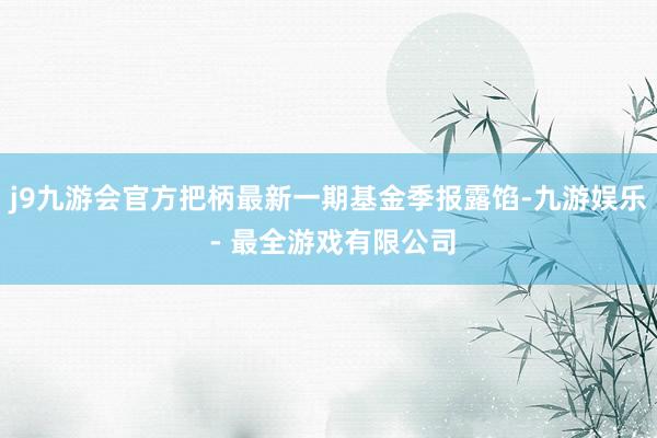 j9九游会官方把柄最新一期基金季报露馅-九游娱乐 - 最全游戏有限公司