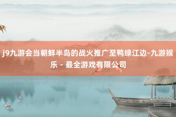 j9九游会当朝鲜半岛的战火推广至鸭绿江边-九游娱乐 - 最全游戏有限公司