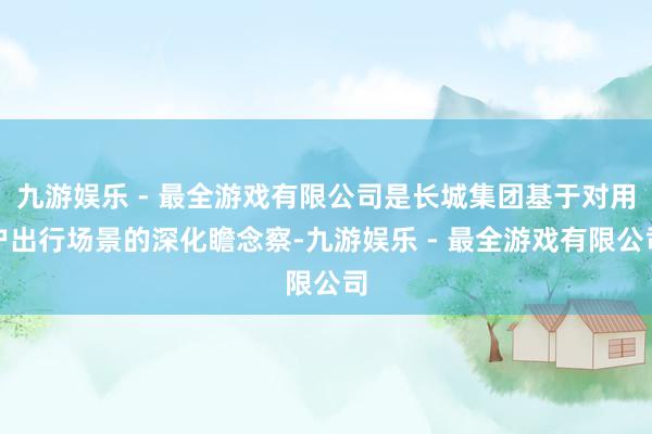 九游娱乐 - 最全游戏有限公司是长城集团基于对用户出行场景的深化瞻念察-九游娱乐 - 最全游戏有限公司