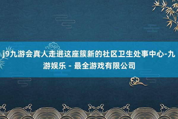 j9九游会真人走进这座簇新的社区卫生处事中心-九游娱乐 - 最全游戏有限公司