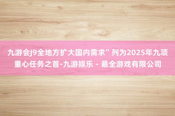 九游会J9全地方扩大国内需求”列为2025年九项重心任务之首-九游娱乐 - 最全游戏有限公司