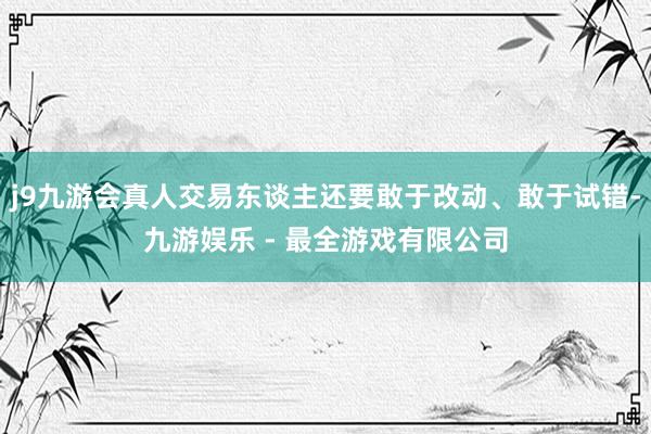 j9九游会真人交易东谈主还要敢于改动、敢于试错-九游娱乐 - 最全游戏有限公司