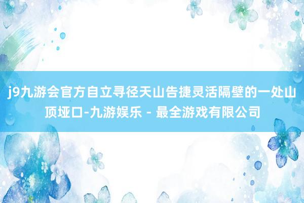 j9九游会官方自立寻径　　天山告捷灵活隔壁的一处山顶垭口-九游娱乐 - 最全游戏有限公司
