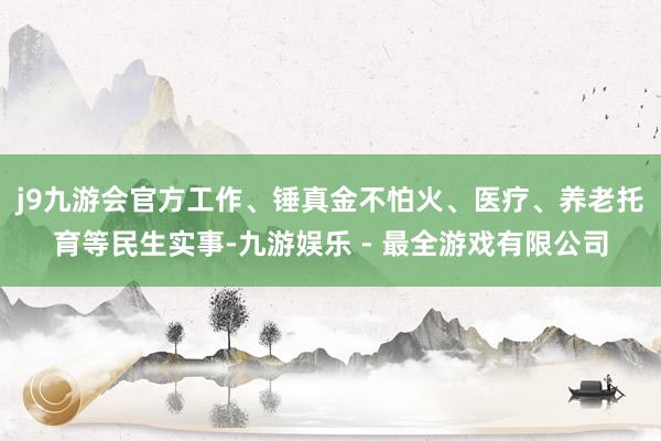 j9九游会官方工作、锤真金不怕火、医疗、养老托育等民生实事-九游娱乐 - 最全游戏有限公司