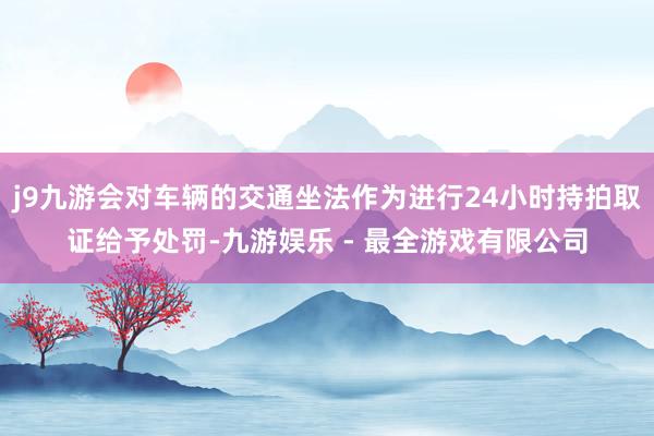 j9九游会对车辆的交通坐法作为进行24小时持拍取证给予处罚-九游娱乐 - 最全游戏有限公司