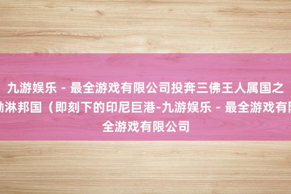 九游娱乐 - 最全游戏有限公司投奔三佛王人属国之一的渤淋邦国（即刻下的印尼巨港-九游娱乐 - 最全游戏有限公司