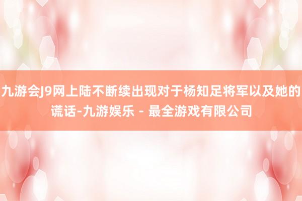 九游会J9网上陆不断续出现对于杨知足将军以及她的谎话-九游娱乐 - 最全游戏有限公司