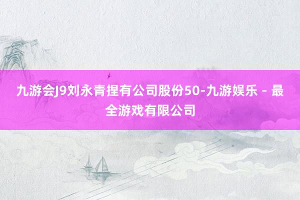 九游会J9刘永青捏有公司股份50-九游娱乐 - 最全游戏有限公司