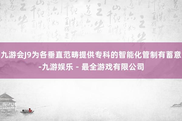 九游会J9为各垂直范畴提供专科的智能化管制有蓄意-九游娱乐 - 最全游戏有限公司