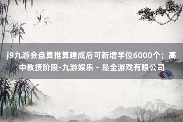 j9九游会盘算推算建成后可新增学位6000个；高中教授阶段-九游娱乐 - 最全游戏有限公司