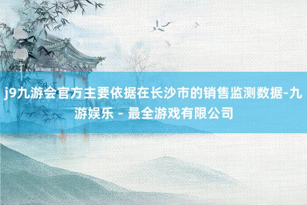 j9九游会官方主要依据在长沙市的销售监测数据-九游娱乐 - 最全游戏有限公司