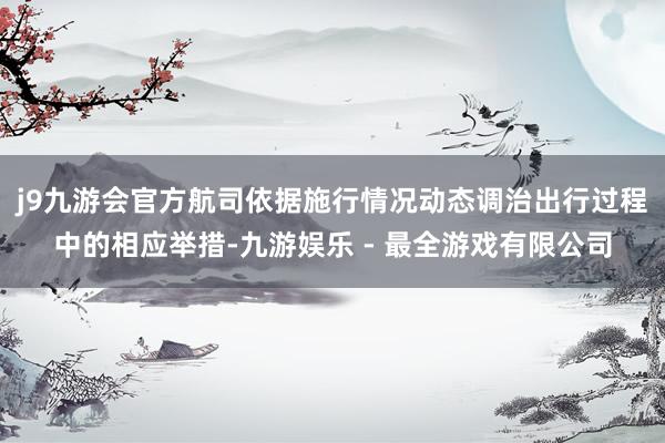 j9九游会官方航司依据施行情况动态调治出行过程中的相应举措-九游娱乐 - 最全游戏有限公司