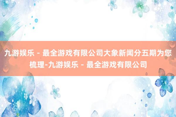 九游娱乐 - 最全游戏有限公司大象新闻分五期为您梳理-九游娱乐 - 最全游戏有限公司