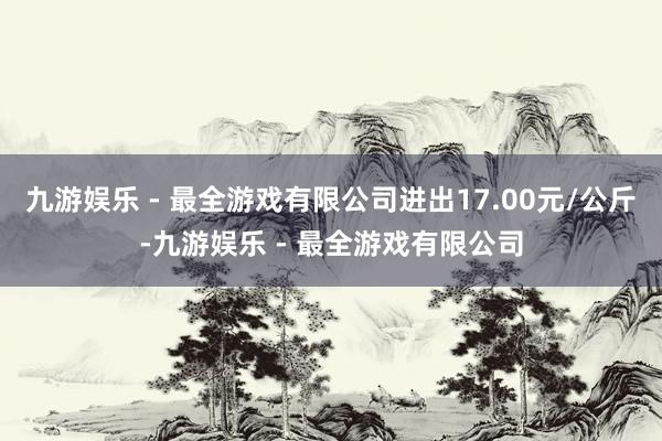 九游娱乐 - 最全游戏有限公司进出17.00元/公斤-九游娱乐 - 最全游戏有限公司