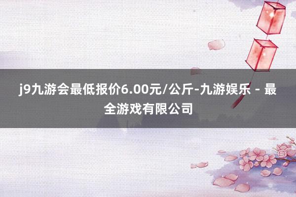 j9九游会最低报价6.00元/公斤-九游娱乐 - 最全游戏有限公司