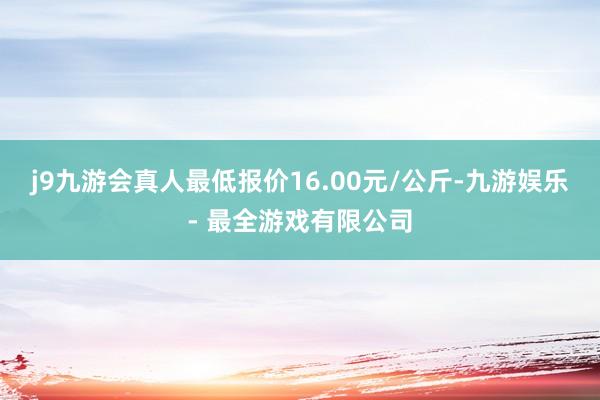 j9九游会真人最低报价16.00元/公斤-九游娱乐 - 最全游戏有限公司