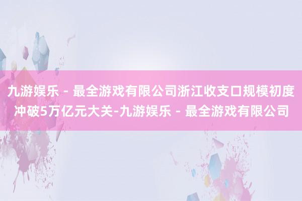 九游娱乐 - 最全游戏有限公司浙江收支口规模初度冲破5万亿元大关-九游娱乐 - 最全游戏有限公司