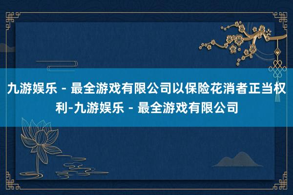 九游娱乐 - 最全游戏有限公司以保险花消者正当权利-九游娱乐 - 最全游戏有限公司