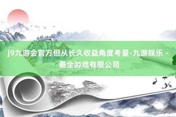 j9九游会官方但从长久收益角度考量-九游娱乐 - 最全游戏有限公司