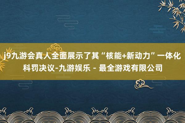 j9九游会真人全面展示了其“核能+新动力”一体化科罚决议-九游娱乐 - 最全游戏有限公司