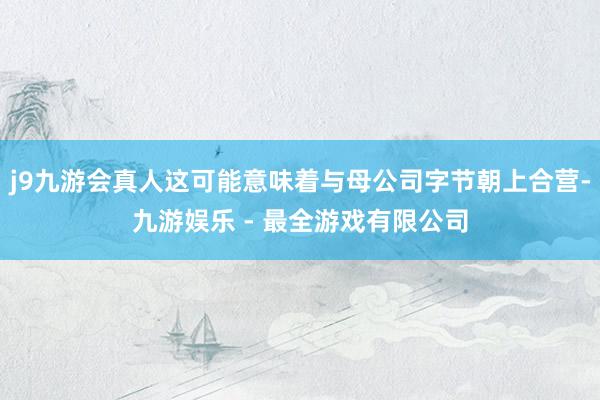 j9九游会真人这可能意味着与母公司字节朝上合营-九游娱乐 - 最全游戏有限公司