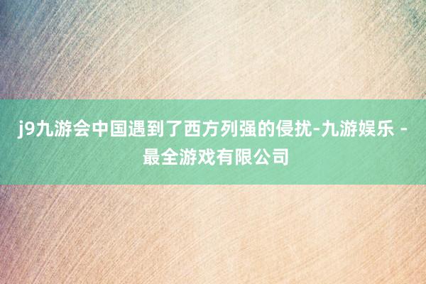 j9九游会中国遇到了西方列强的侵扰-九游娱乐 - 最全游戏有限公司
