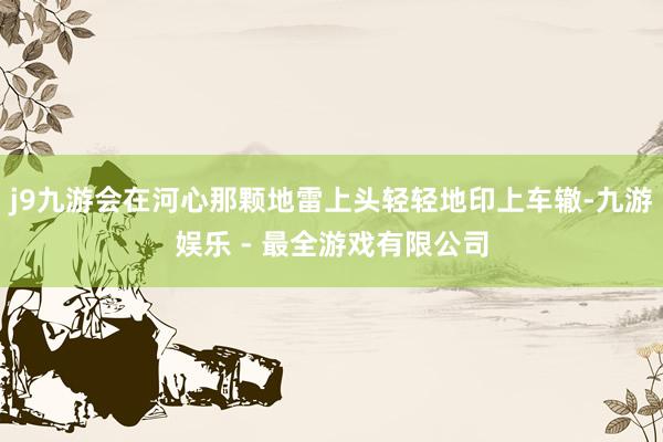j9九游会在河心那颗地雷上头轻轻地印上车辙-九游娱乐 - 最全游戏有限公司