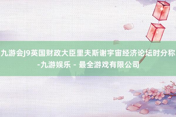 九游会J9英国财政大臣里夫斯谢宇宙经济论坛时分称-九游娱乐 - 最全游戏有限公司