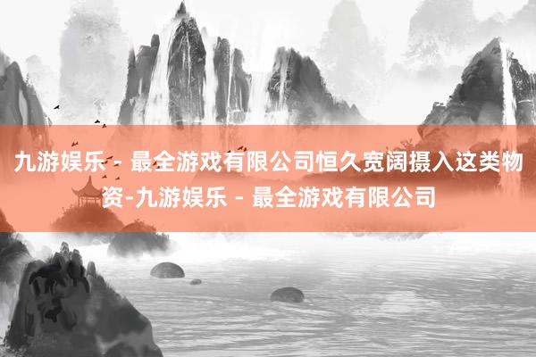 九游娱乐 - 最全游戏有限公司恒久宽阔摄入这类物资-九游娱乐 - 最全游戏有限公司