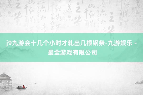 j9九游会十几个小时才轧出几根钢条-九游娱乐 - 最全游戏有限公司