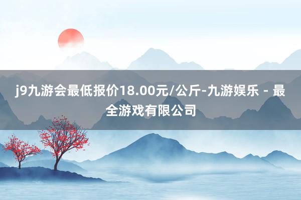 j9九游会最低报价18.00元/公斤-九游娱乐 - 最全游戏有限公司