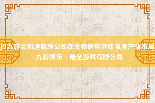 j9九游会加速鼓励公司在生物医药健康限度产业布局-九游娱乐 - 最全游戏有限公司