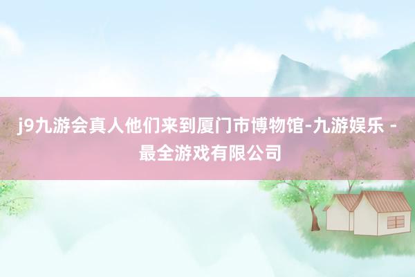 j9九游会真人他们来到厦门市博物馆-九游娱乐 - 最全游戏有限公司