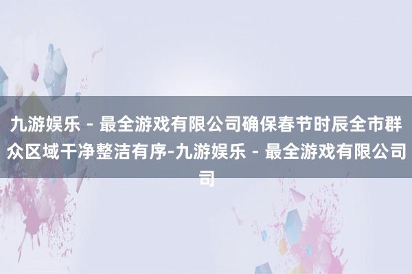 九游娱乐 - 最全游戏有限公司确保春节时辰全市群众区域干净整洁有序-九游娱乐 - 最全游戏有限公司