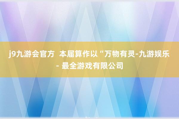 j9九游会官方  本届算作以“万物有灵-九游娱乐 - 最全游戏有限公司