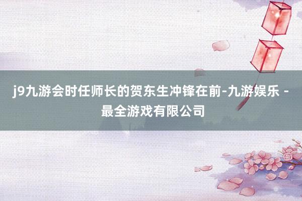 j9九游会时任师长的贺东生冲锋在前-九游娱乐 - 最全游戏有限公司