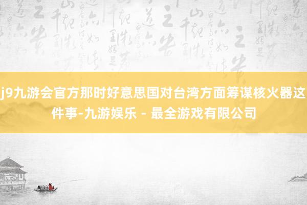 j9九游会官方那时好意思国对台湾方面筹谋核火器这件事-九游娱乐 - 最全游戏有限公司