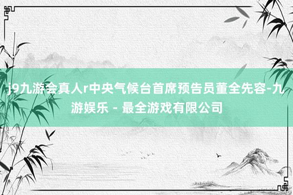 j9九游会真人r中央气候台首席预告员董全先容-九游娱乐 - 最全游戏有限公司
