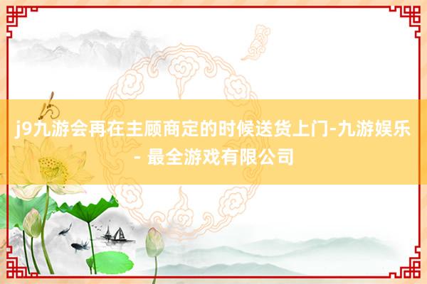 j9九游会再在主顾商定的时候送货上门-九游娱乐 - 最全游戏有限公司