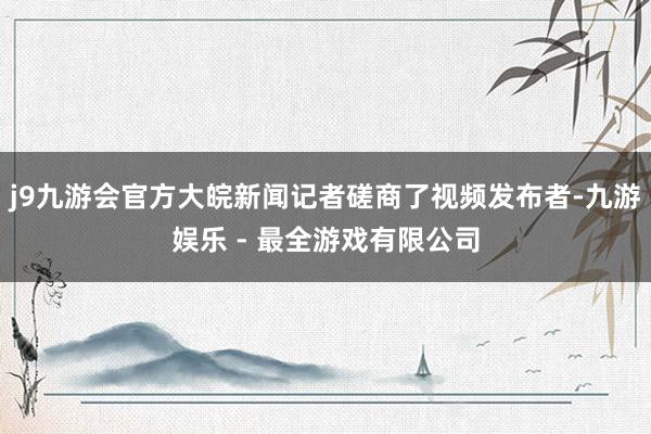 j9九游会官方大皖新闻记者磋商了视频发布者-九游娱乐 - 最全游戏有限公司