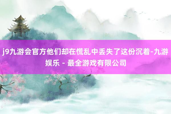 j9九游会官方他们却在慌乱中丢失了这份沉着-九游娱乐 - 最全游戏有限公司