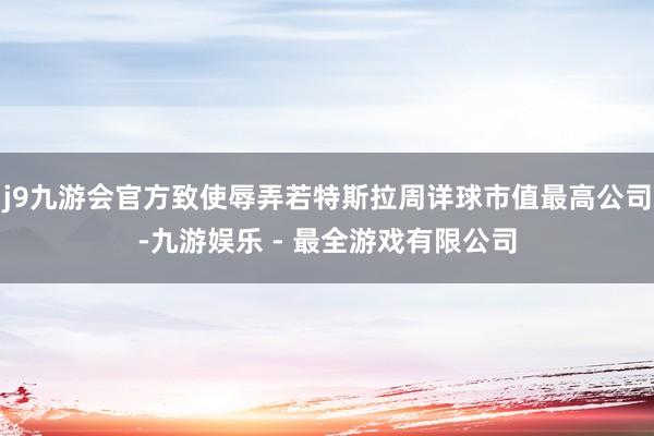 j9九游会官方致使辱弄若特斯拉周详球市值最高公司-九游娱乐 - 最全游戏有限公司