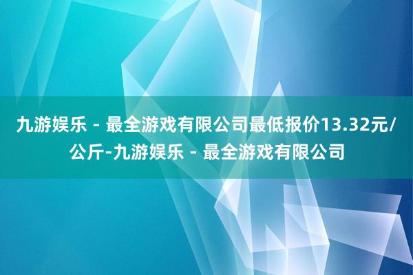 九游娱乐 - 最全游戏有限公司最低报价13.32元/公斤-九游娱乐 - 最全游戏有限公司
