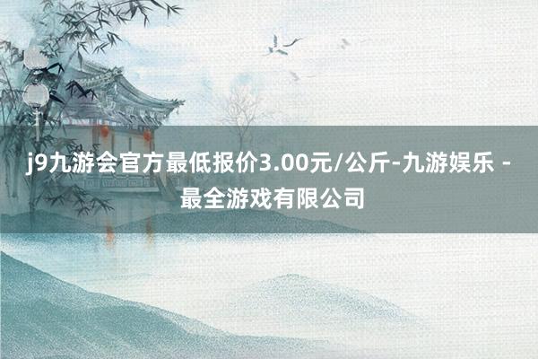 j9九游会官方最低报价3.00元/公斤-九游娱乐 - 最全游戏有限公司