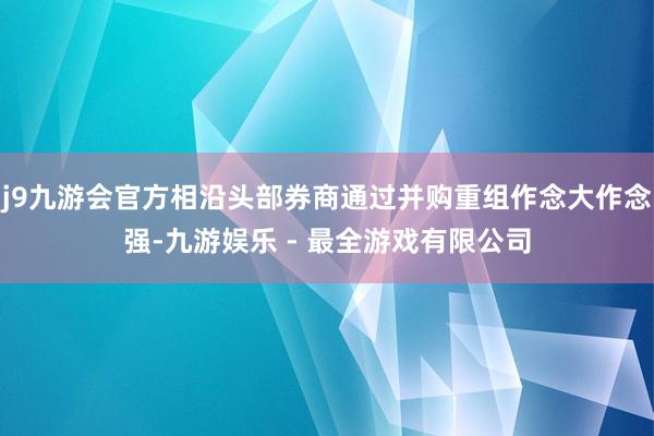 j9九游会官方相沿头部券商通过并购重组作念大作念强-九游娱乐 - 最全游戏有限公司