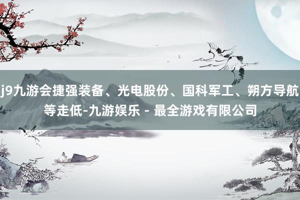 j9九游会捷强装备、光电股份、国科军工、朔方导航等走低-九游娱乐 - 最全游戏有限公司