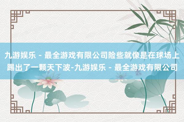 九游娱乐 - 最全游戏有限公司险些就像是在球场上踢出了一颗天下波-九游娱乐 - 最全游戏有限公司