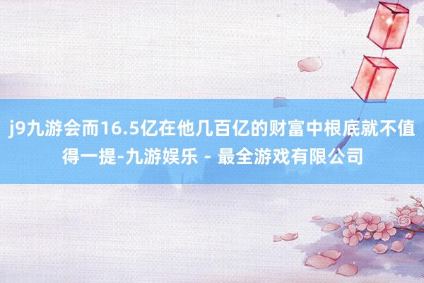 j9九游会而16.5亿在他几百亿的财富中根底就不值得一提-九游娱乐 - 最全游戏有限公司